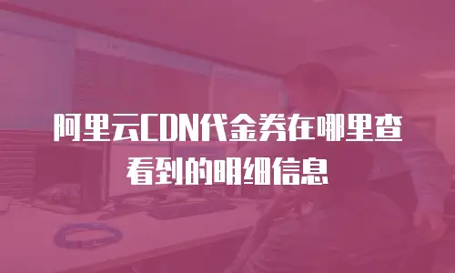 阿里云CDN代金券在哪里查看到的明细信息
