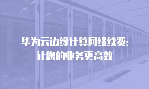 华为云边缘计算网络续费：让您的业务更高效
