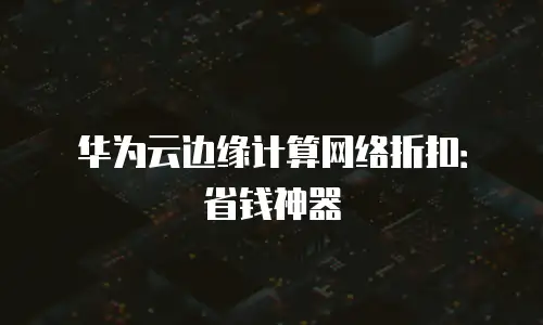 华为云边缘计算网络折扣：省钱神器