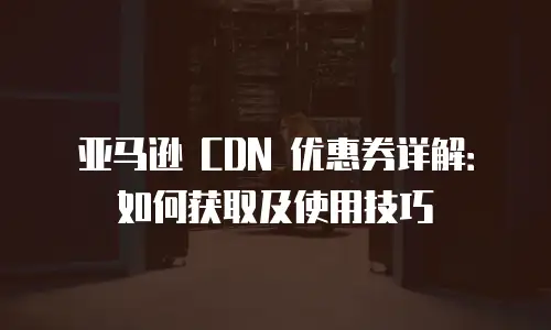 亚马逊 CDN 优惠券详解：如何获取及使用技巧