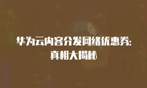华为云内容分发网络优惠券：真相大揭秘