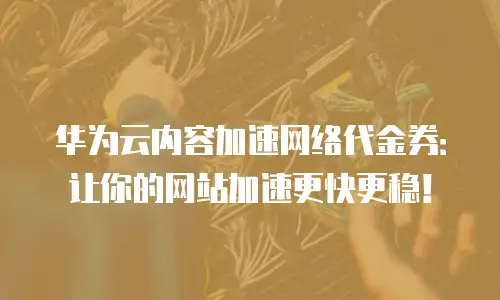 华为云内容加速网络代金券：让你的网站加速更快更稳！