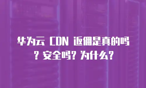 华为云 CDN 返佣是真的吗？安全吗？为什么？