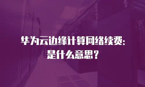 华为云边缘计算网络续费：是什么意思？