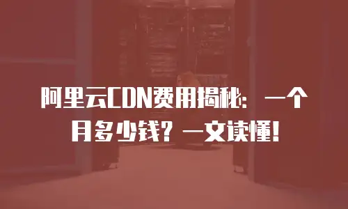 阿里云CDN费用揭秘：一个月多少钱？一文读懂！