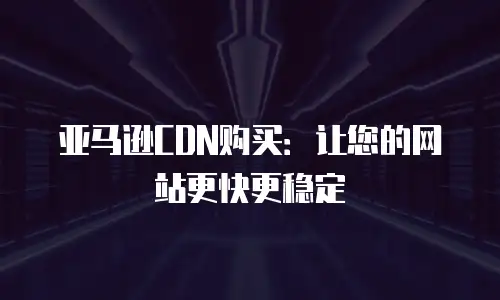 亚马逊CDN购买：让您的网站更快更稳定