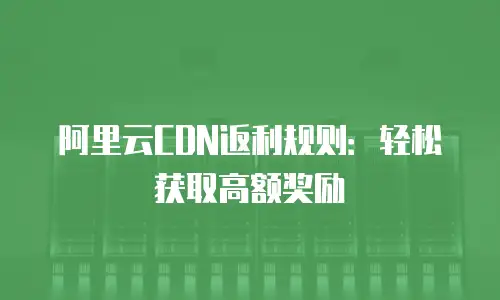 阿里云CDN返利规则：轻松获取高额奖励