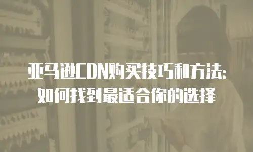 亚马逊CDN购买技巧和方法：如何找到最适合你的选择