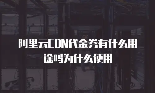 阿里云CDN代金券有什么用途吗为什么使用