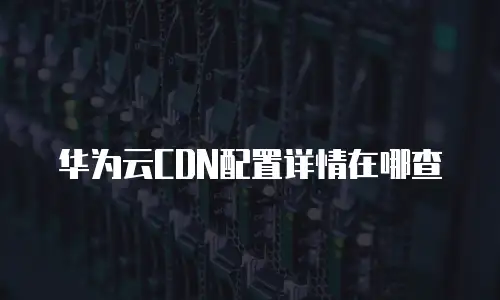 华为云CDN配置详情在哪查