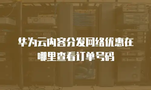 华为云内容分发网络优惠在哪里查看订单号码