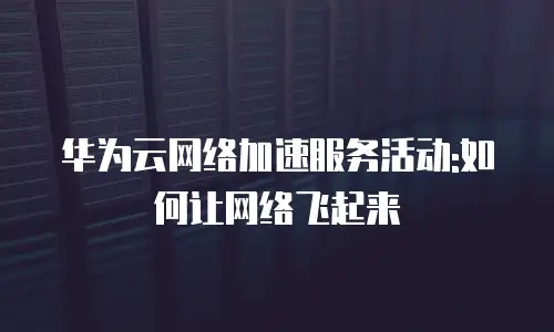 华为云网络加速服务活动:如何让网络飞起来