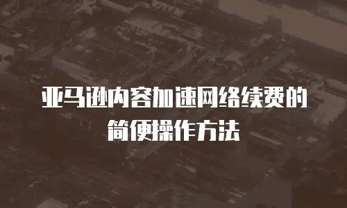 亚马逊内容加速网络续费的简便操作方法