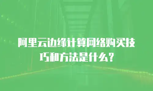 阿里云边缘计算网络购买技巧和方法是什么？