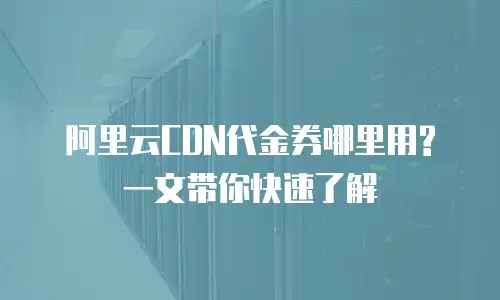 阿里云CDN代金券哪里用?一文带你快速了解