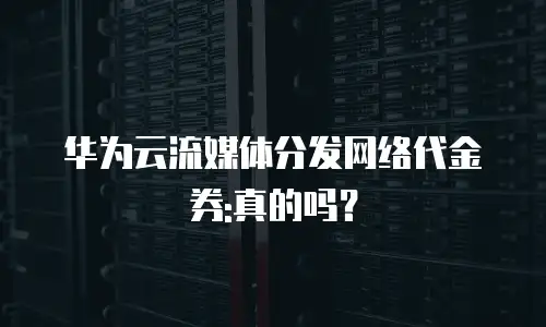 华为云流媒体分发网络代金券:真的吗？