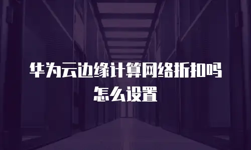 华为云边缘计算网络折扣吗怎么设置