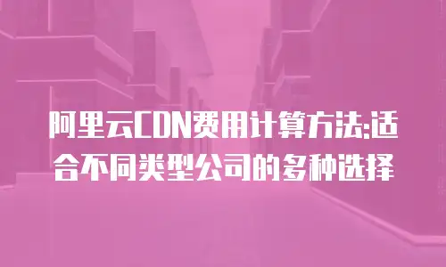 阿里云CDN费用计算方法:适合不同类型公司的多种选择