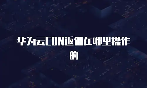 华为云CDN返佣在哪里操作的