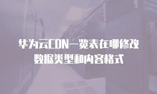 华为云CDN一览表在哪修改数据类型和内容格式