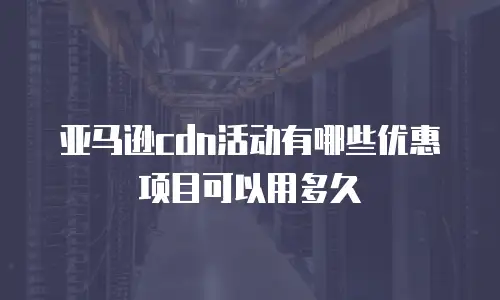 亚马逊cdn活动有哪些优惠项目可以用多久
