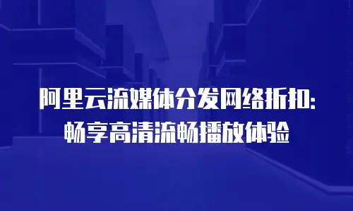 阿里云流媒体分发网络折扣：畅享高清流畅播放体验
