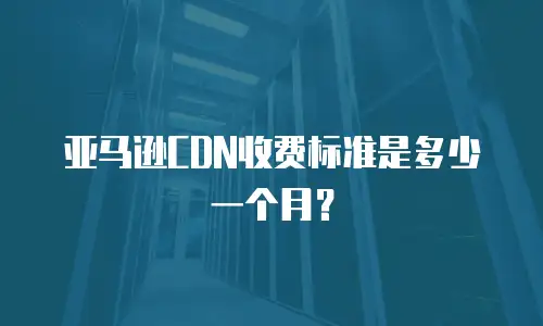 亚马逊CDN收费标准是多少一个月？