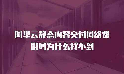 阿里云静态内容交付网络费用吗为什么找不到