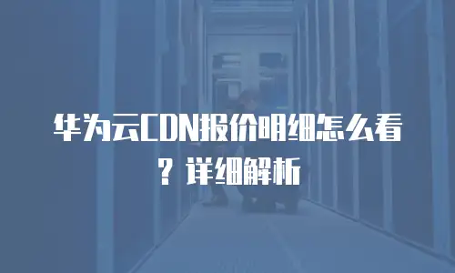 华为云CDN报价明细怎么看？详细解析