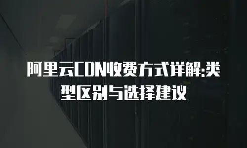 阿里云CDN收费方式详解:类型区别与选择建议