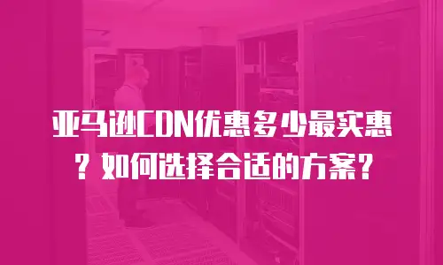亚马逊CDN优惠多少最实惠？如何选择合适的方案？