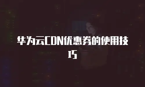 华为云CDN优惠券的使用技巧
