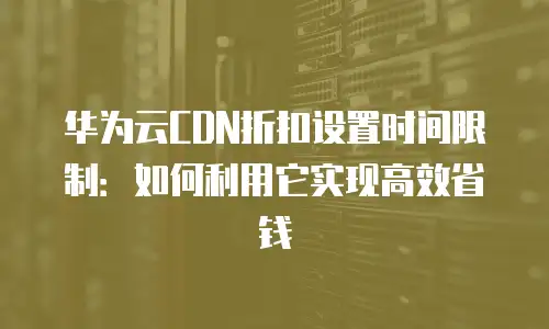 华为云CDN折扣设置时间限制：如何利用它实现高效省钱
