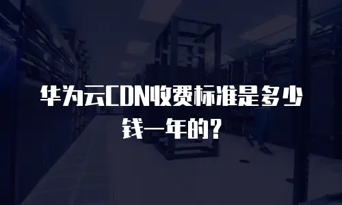 华为云CDN收费标准是多少钱一年的？
