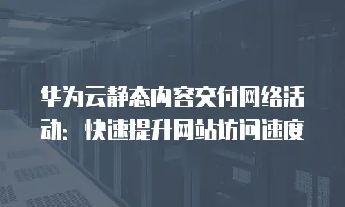 华为云静态内容交付网络活动：快速提升网站访问速度