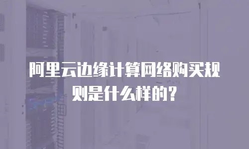 阿里云边缘计算网络购买规则是什么样的？