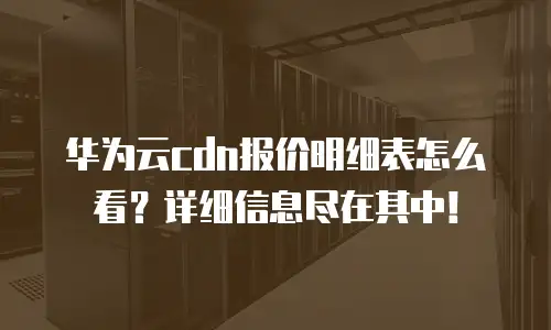华为云cdn报价明细表怎么看？详细信息尽在其中！