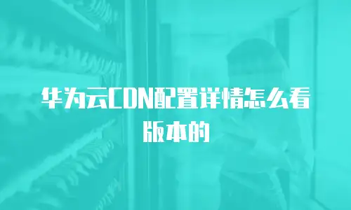 华为云CDN配置详情怎么看版本的