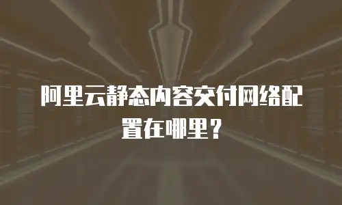 阿里云静态内容交付网络配置在哪里？