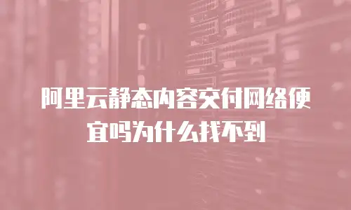 阿里云静态内容交付网络便宜吗为什么找不到