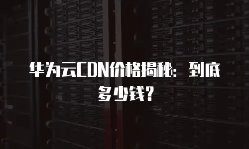 华为云CDN价格揭秘：到底多少钱？