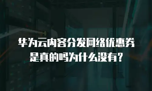 华为云内容分发网络优惠券是真的吗为什么没有？