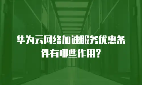 华为云网络加速服务优惠条件有哪些作用？