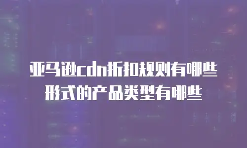 亚马逊cdn折扣规则有哪些形式的产品类型有哪些