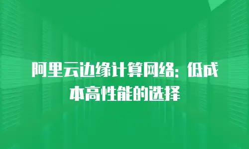 阿里云边缘计算网络: 低成本高性能的选择