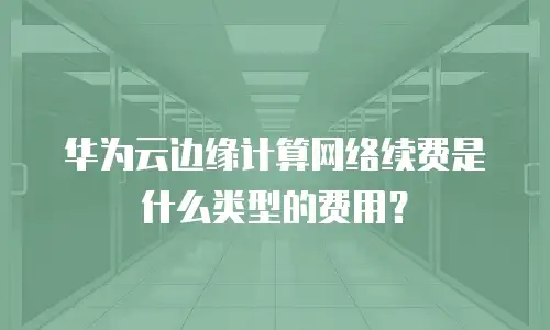 华为云边缘计算网络续费是什么类型的费用？