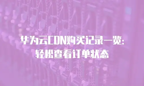 华为云CDN购买记录一览：轻松查看订单状态