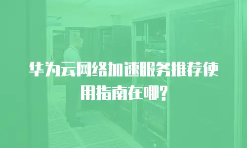 华为云网络加速服务推荐使用指南在哪?