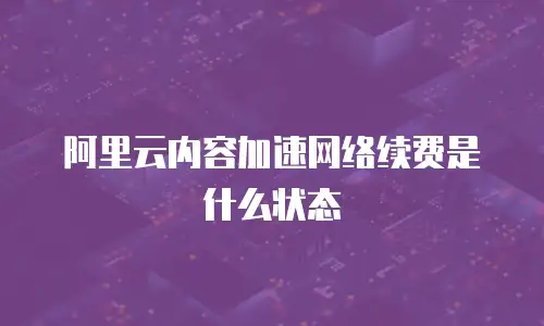 阿里云内容加速网络续费是什么状态