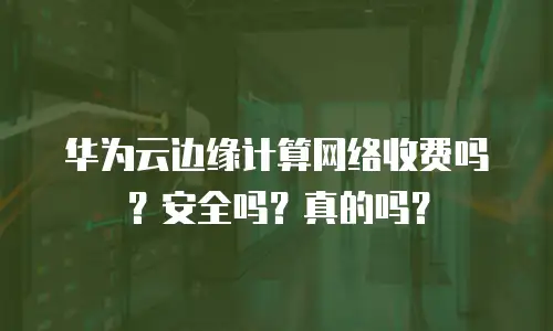 华为云边缘计算网络收费吗？安全吗？真的吗？